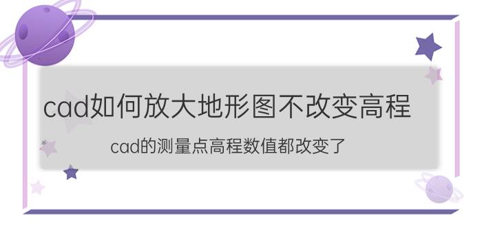 cad如何放大地形图不改变高程 cad的测量点高程数值都改变了，怎么回事？怎样变回来？